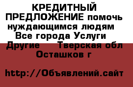 КРЕДИТНЫЙ ПРЕДЛОЖЕНИЕ помочь нуждающимся людям - Все города Услуги » Другие   . Тверская обл.,Осташков г.